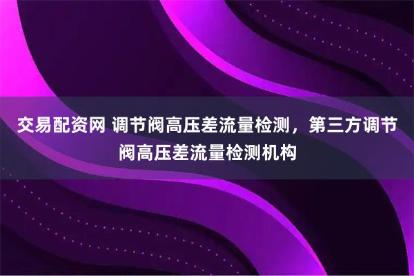 交易配资网 调节阀高压差流量检测，第三方调节阀高压差流量检测机构