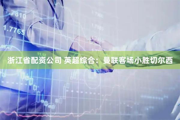 浙江省配资公司 英超综合：曼联客场小胜切尔西