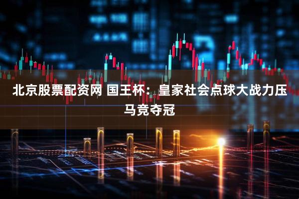 北京股票配资网 国王杯：皇家社会点球大战力压马竞夺冠