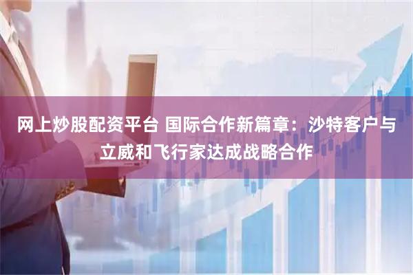 网上炒股配资平台 国际合作新篇章：沙特客户与立威和飞行家达成战略合作