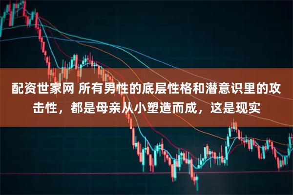 配资世家网 所有男性的底层性格和潜意识里的攻击性，都是母亲从小塑造而成，这是现实