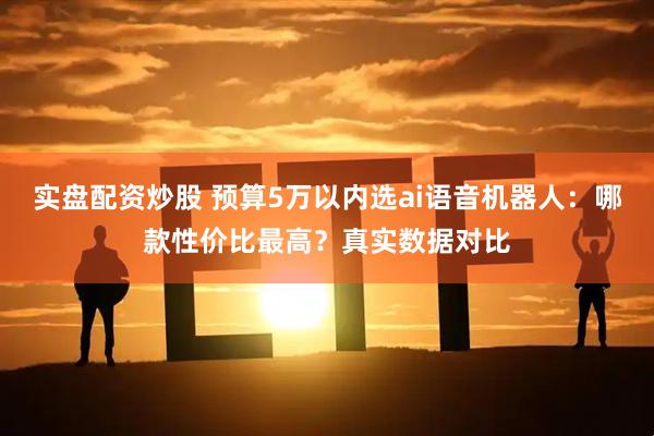 实盘配资炒股 预算5万以内选ai语音机器人：哪款性价比最高？真实数据对比