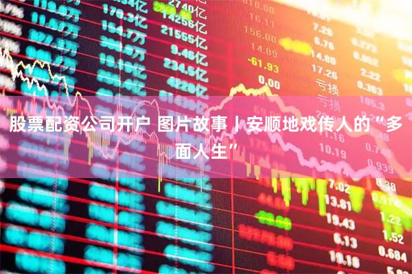 股票配资公司开户 图片故事丨安顺地戏传人的“多面人生”