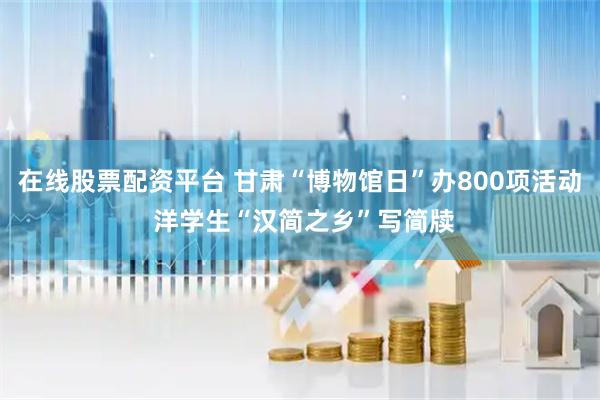 在线股票配资平台 甘肃“博物馆日”办800项活动 洋学生“汉简之乡”写简牍