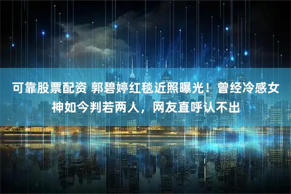 可靠股票配资 郭碧婷红毯近照曝光！曾经冷感女神如今判若两人，网友直呼认不出