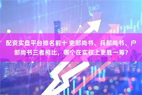 配资实盘平台排名前十 吏部尚书、兵部尚书、户部尚书三者相比，哪个在实权上更胜一筹？