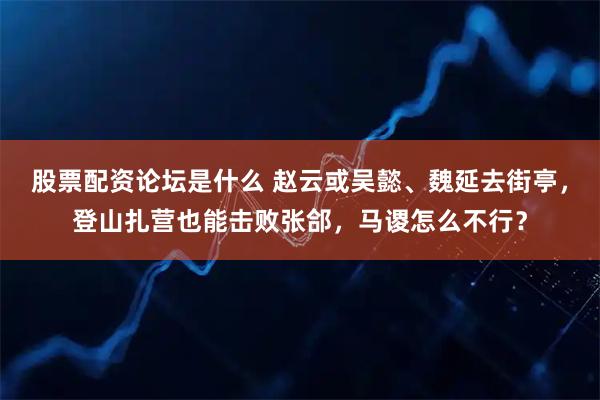 股票配资论坛是什么 赵云或吴懿、魏延去街亭，登山扎营也能击败张郃，马谡怎么不行？