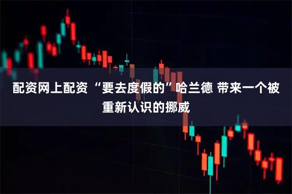 配资网上配资 “要去度假的”哈兰德 带来一个被重新认识的挪威