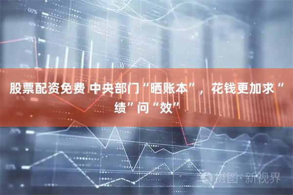 股票配资免费 中央部门“晒账本”，花钱更加求“绩”问“效”
