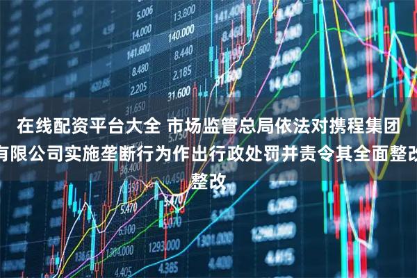 在线配资平台大全 市场监管总局依法对携程集团有限公司实施垄断行为作出行政处罚并责令其全面整改