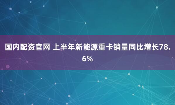国内配资官网 上半年新能源重卡销量同比增长78.6%