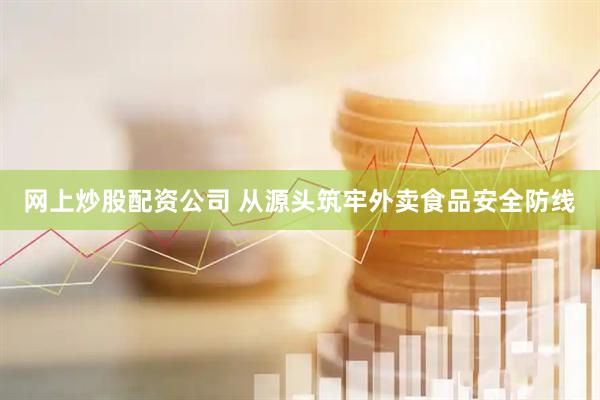 网上炒股配资公司 从源头筑牢外卖食品安全防线