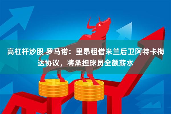 高杠杆炒股 罗马诺：里昂租借米兰后卫阿特卡梅达协议，将承担球员全额薪水