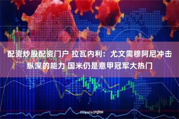 配资炒股配资门户 拉瓦内利：尤文需穆阿尼冲击纵深的能力 国米仍是意甲冠军大热门