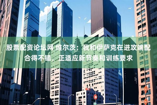 股票配资论坛网 维尔茨：我和伊萨克在进攻端配合得不错，正适应新节奏和训练要求