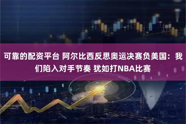 可靠的配资平台 阿尔比西反思奥运决赛负美国：我们陷入对手节奏 犹如打NBA比赛