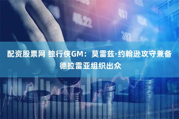 配资股票网 独行侠GM：莫雷兹·约翰逊攻守兼备 德拉雷亚组织出众