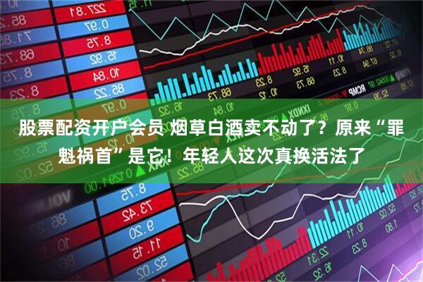 股票配资开户会员 烟草白酒卖不动了？原来“罪魁祸首”是它！年轻人这次真换活法了