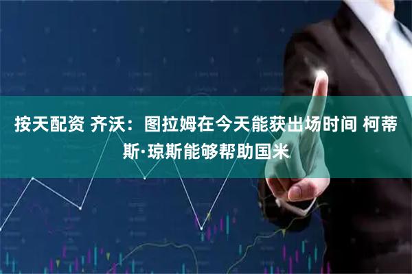 按天配资 齐沃：图拉姆在今天能获出场时间 柯蒂斯·琼斯能够帮助国米