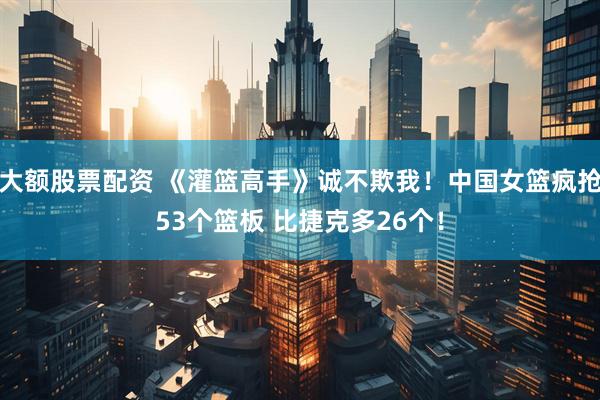 大额股票配资 《灌篮高手》诚不欺我！中国女篮疯抢53个篮板 比捷克多26个！