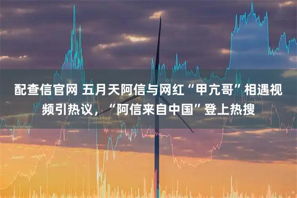 配查信官网 五月天阿信与网红“甲亢哥”相遇视频引热议，“阿信来自中国”登上热搜
