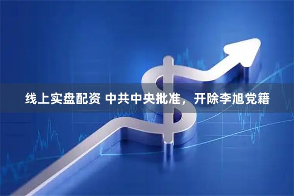 线上实盘配资 中共中央批准，开除李旭党籍