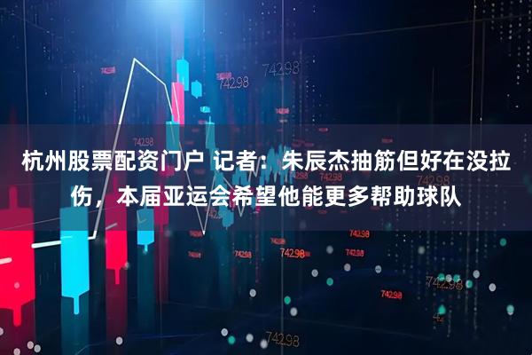 杭州股票配资门户 记者：朱辰杰抽筋但好在没拉伤，本届亚运会希望他能更多帮助球队